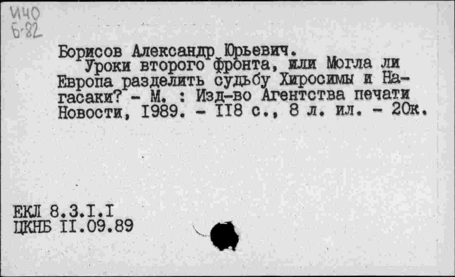 ﻿\ЛЧО №
Борисов АлександрЮрьевич.
Уроки второго фронта, или могла ли Европа разделить судьбу Хиросимы и Нагасаки? - М. : Изд-во Агентства печати Новости, 1989. - П8 с., 8 л. ил. - 20к.
ЕКЛ 8.3.I.I
ЦКНБ 11.09.89